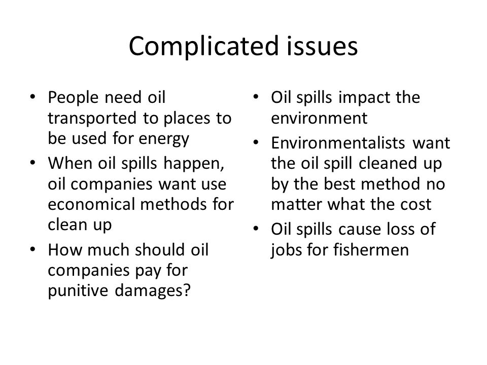 Complicated issues People need oil transported to places to be used for energy When oil spills happen, oil companies want use economical methods for clean up How much should oil companies pay for punitive damages.